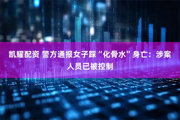 凯耀配资 警方通报女子踩“化骨水”身亡：涉案人员已被控制