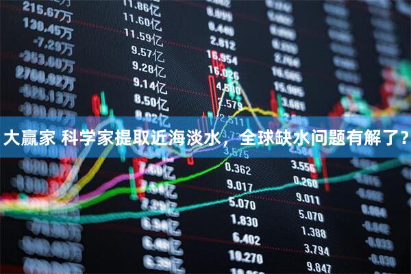 大赢家 科学家提取近海淡水，全球缺水问题有解了？