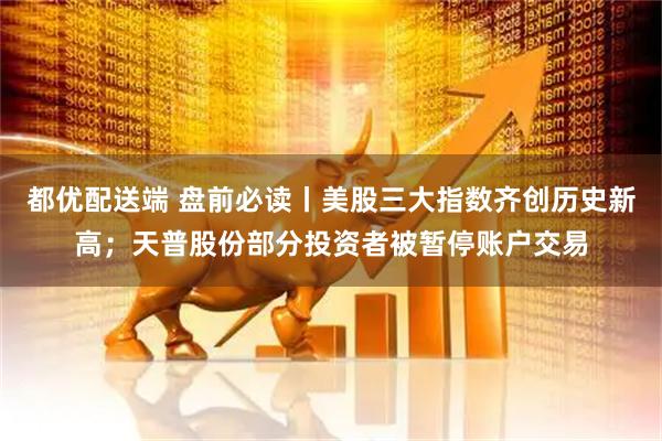 都优配送端 盘前必读丨美股三大指数齐创历史新高；天普股份部分投资者被暂停账户交易