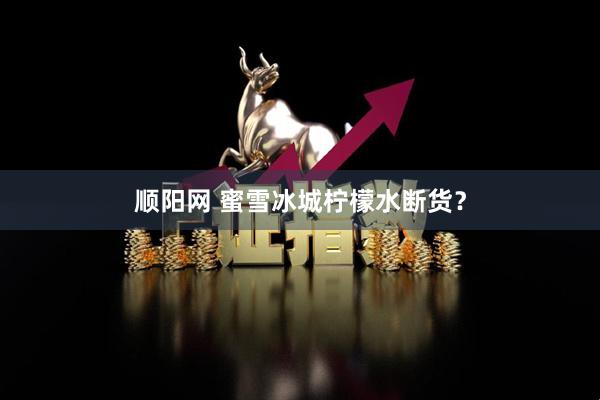 顺阳网 蜜雪冰城柠檬水断货？