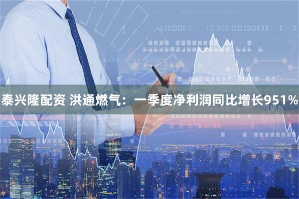 泰兴隆配资 洪通燃气：一季度净利润同比增长951%