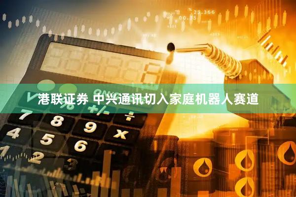港联证券 中兴通讯切入家庭机器人赛道