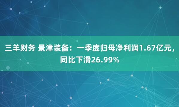 三羊财务 景津装备：一季度归母净利润1.67亿元，同比下滑26.99%