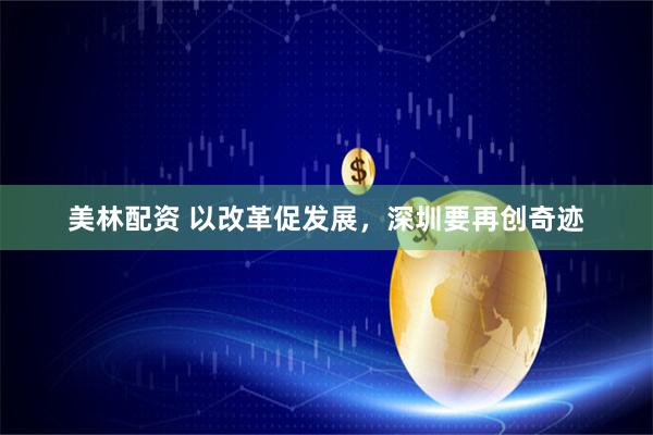 美林配资 以改革促发展，深圳要再创奇迹