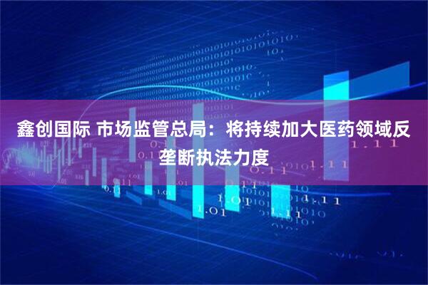鑫创国际 市场监管总局：将持续加大医药领域反垄断执法力度