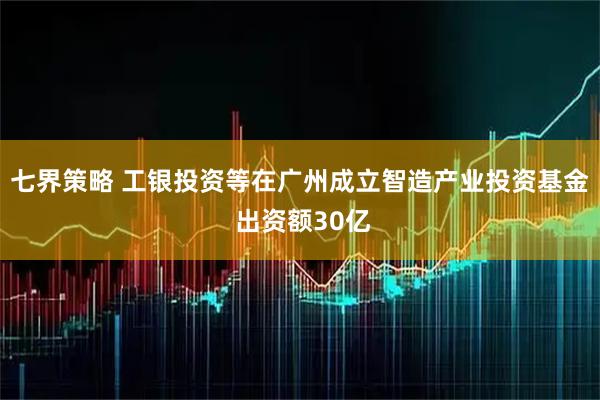 七界策略 工银投资等在广州成立智造产业投资基金 出资额30亿