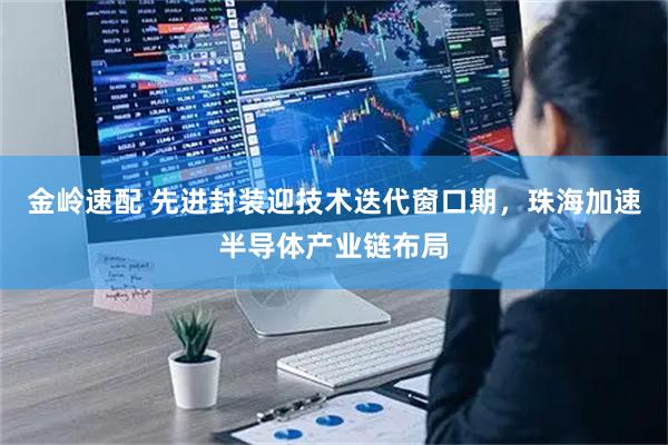金岭速配 先进封装迎技术迭代窗口期，珠海加速半导体产业链布局