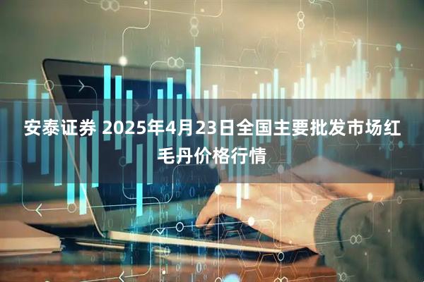 安泰证券 2025年4月23日全国主要批发市场红毛丹价格行情