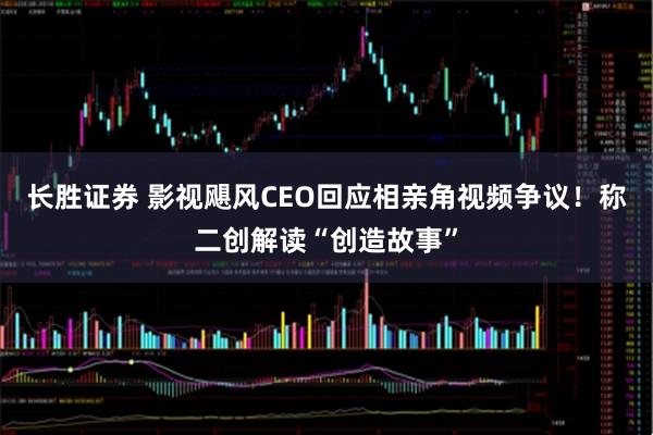 长胜证券 影视飓风CEO回应相亲角视频争议！称二创解读“创造故事”