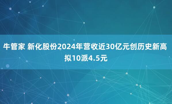 牛管家 新化股份2024年营收近30亿元创历史新高 拟10派4.5元