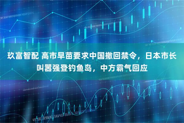 玖富智配 高市早苗要求中国撤回禁令，日本市长叫嚣强登钓鱼岛，中方霸气回应