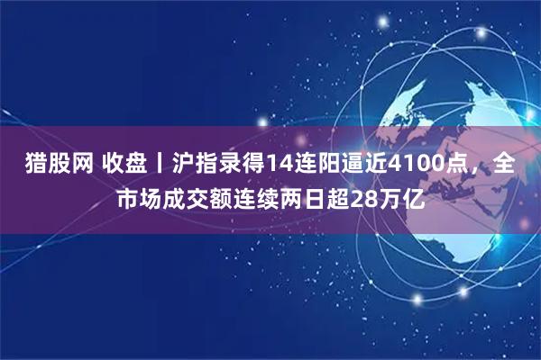 猎股网 收盘丨沪指录得14连阳逼近4100点，全市场成交额连续两日超28万亿