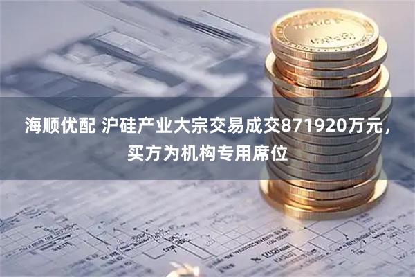 海顺优配 沪硅产业大宗交易成交871920万元，买方为机构专用席位