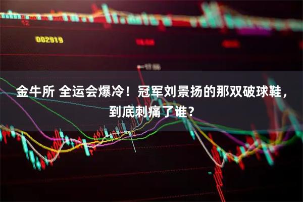 金牛所 全运会爆冷！冠军刘景扬的那双破球鞋，到底刺痛了谁？