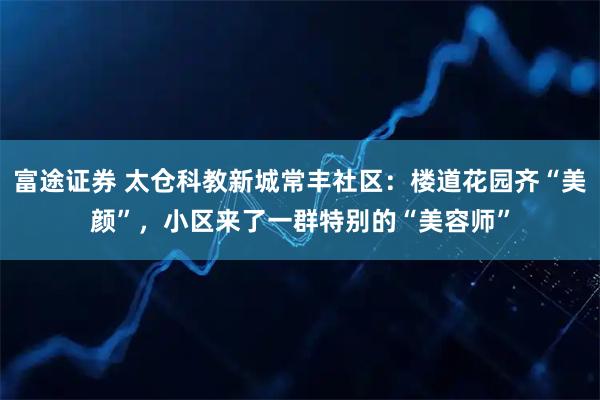 富途证券 太仓科教新城常丰社区：楼道花园齐“美颜”，小区来了一群特别的“美容师”