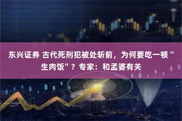 东兴证券 古代死刑犯被处斩前，为何要吃一顿“生肉饭”？专家：和孟婆有关