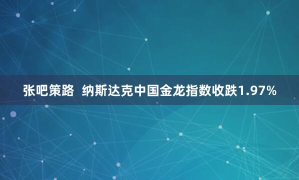 张吧策路  纳斯达克中国金龙指数收跌1.97%